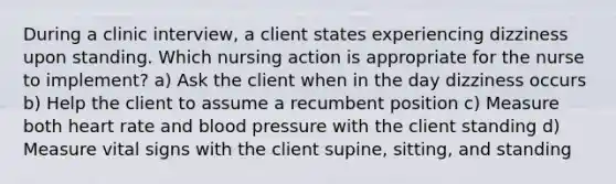 During a clinic interview, a client states experiencing dizziness upon standing. Which nursing action is appropriate for the nurse to implement? a) Ask the client when in the day dizziness occurs b) Help the client to assume a recumbent position c) Measure both heart rate and blood pressure with the client standing d) Measure vital signs with the client supine, sitting, and standing