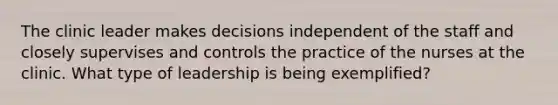 The clinic leader makes decisions independent of the staff and closely supervises and controls the practice of the nurses at the clinic. What type of leadership is being exemplified?