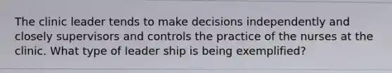 The clinic leader tends to make decisions independently and closely supervisors and controls the practice of the nurses at the clinic. What type of leader ship is being exemplified?