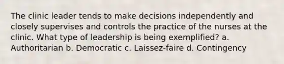 The clinic leader tends to make decisions independently and closely supervises and controls the practice of the nurses at the clinic. What type of leadership is being exemplified? a. Authoritarian b. Democratic c. Laissez-faire d. Contingency