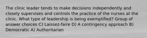 The clinic leader tends to make decisions independently and closely supervises and controls the practice of the nurses at the clinic. What type of leadership is being exemplified? Group of answer choices C) Laissez-faire D) A contingency approach B) Democratic A) Authoritarian