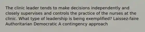 The clinic leader tends to make decisions independently and closely supervises and controls the practice of the nurses at the clinic. What type of leadership is being exemplified? Laissez-faire Authoritarian Democratic A contingency approach