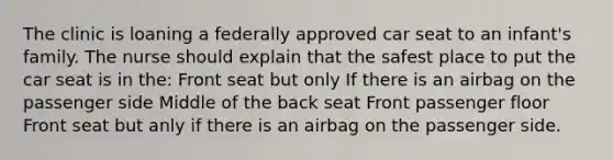 The clinic is loaning a federally approved car seat to an infant's family. The nurse should explain that the safest place to put the car seat is in the: Front seat but only If there is an airbag on the passenger side Middle of the back seat Front passenger floor Front seat but anly if there is an airbag on the passenger side.