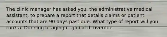 The clinic manager has asked you, the administrative medical assistant, to prepare a report that details claims or patient accounts that are 90 days past due. What type of report will you run? a. Dunning b. aging c. global d. overdue