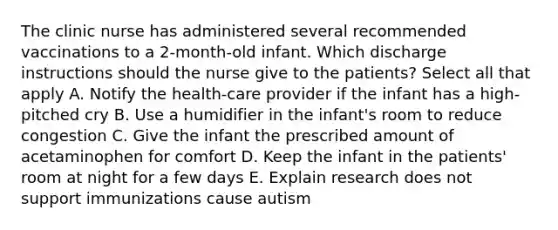 The clinic nurse has administered several recommended vaccinations to a 2-month-old infant. Which discharge instructions should the nurse give to the patients? Select all that apply A. Notify the health-care provider if the infant has a high-pitched cry B. Use a humidifier in the infant's room to reduce congestion C. Give the infant the prescribed amount of acetaminophen for comfort D. Keep the infant in the patients' room at night for a few days E. Explain research does not support immunizations cause autism