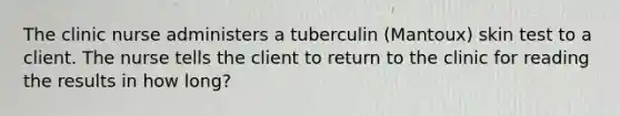 The clinic nurse administers a tuberculin (Mantoux) skin test to a client. The nurse tells the client to return to the clinic for reading the results in how long?