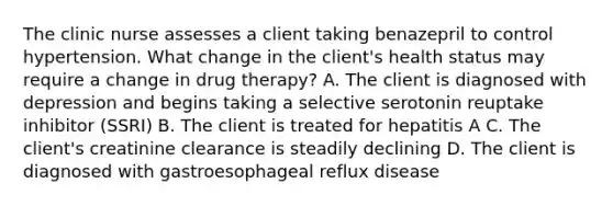 The clinic nurse assesses a client taking benazepril to control hypertension. What change in the client's health status may require a change in drug therapy? A. The client is diagnosed with depression and begins taking a selective serotonin reuptake inhibitor (SSRI) B. The client is treated for hepatitis A C. The client's creatinine clearance is steadily declining D. The client is diagnosed with gastroesophageal reflux disease