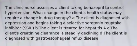 The clinic nurse assesses a client taking benazepril to control hypertension. What change in the client's health status may require a change in drug therapy? a.The client is diagnosed with depression and begins taking a selective serotonin reuptake inhibitor (SSRI) b.The client is treated for hepatitis A c.The client's creatinine clearance is steadily declining d.The client is diagnosed with gastroesophageal reflux disease