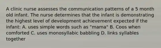 A clinic nurse assesses the communication patterns of a 5 month old infant. The nurse determines that the infant is demonstrating the highest level of development achievement expected if the infant: A. uses simple words such as "mama" B. Coos when comforted C. uses monosyllabic babbling D. links syllables together