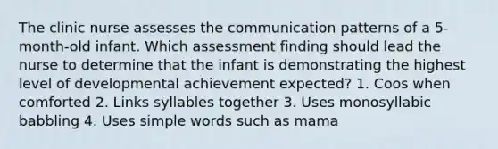 The clinic nurse assesses the communication patterns of a 5-month-old infant. Which assessment finding should lead the nurse to determine that the infant is demonstrating the highest level of developmental achievement expected? 1. Coos when comforted 2. Links syllables together 3. Uses monosyllabic babbling 4. Uses simple words such as mama