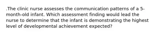 .The clinic nurse assesses the communication patterns of a 5-month-old infant. Which assessment finding would lead the nurse to determine that the infant is demonstrating the highest level of developmental achievement expected?