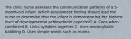 The clinic nurse assesses the communication patterns of a 5-month-old infant. Which assessment finding should lead the nurse to determine that the infant is demonstrating the highest level of developmental achievement expected? A. Coos when comforted B. Links syllables together C. Uses monosyllabic babbling D. Uses simple words such as mama