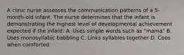 A clinic nurse assesses the communication patterns of a 5-month-old infant. The nurse determines that the infant is demonstrating the highest level of developmental achievement expected if the infant: A. Uses simple words such as "mama" B. Uses monosyllabic babbling C. Links syllables together D. Coos when comforted