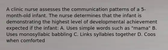 A clinic nurse assesses the communication patterns of a 5-month-old infant. The nurse determines that the infant is demonstrating the highest level of developmental achievement expected if the infant: A. Uses simple words such as "mama" B. Uses monosyllabic babbling C. Links syllables together D. Coos when comforted