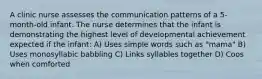 A clinic nurse assesses the communication patterns of a 5-month-old infant. The nurse determines that the infant is demonstrating the highest level of developmental achievement expected if the infant: A) Uses simple words such as "mama" B) Uses monosyllabic babbling C) Links syllables together D) Coos when comforted