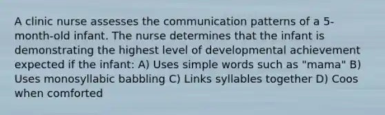 A clinic nurse assesses the communication patterns of a 5-month-old infant. The nurse determines that the infant is demonstrating the highest level of developmental achievement expected if the infant: A) Uses simple words such as "mama" B) Uses monosyllabic babbling C) Links syllables together D) Coos when comforted