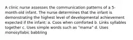 A clinic nurse assesses the communication patterns of a 5-month-old infant. The nurse determines that the infant is demonstrating the highest level of developmental achievement expected if the infant: a. Coos when comforted b. Links syllables together c. Uses simple words such as "mama" d. Uses monosyllabic babbling