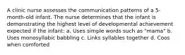 A clinic nurse assesses the communication patterns of a 5-month-old infant. The nurse determines that the infant is demonstrating the highest level of developmental achievement expected if the infant: a. Uses simple words such as "mama" b. Uses monosyllabic babbling c. Links syllables together d. Coos when comforted