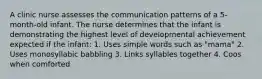 A clinic nurse assesses the communication patterns of a 5-month-old infant. The nurse determines that the infant is demonstrating the highest level of developmental achievement expected if the infant: 1. Uses simple words such as "mama" 2. Uses monosyllabic babbling 3. Links syllables together 4. Coos when comforted