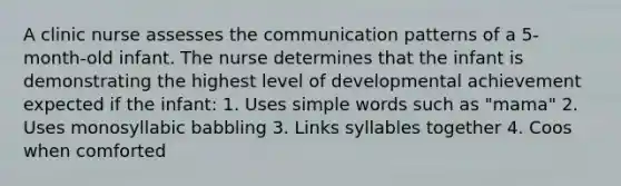 A clinic nurse assesses the communication patterns of a 5-month-old infant. The nurse determines that the infant is demonstrating the highest level of developmental achievement expected if the infant: 1. Uses simple words such as "mama" 2. Uses monosyllabic babbling 3. Links syllables together 4. Coos when comforted