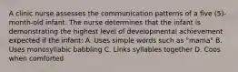 A clinic nurse assesses the communication patterns of a five (5)-month-old infant. The nurse determines that the infant is demonstrating the highest level of developmental achievement expected if the infant: A. Uses simple words such as "mama" B. Uses monosyllabic babbling C. Links syllables together D. Coos when comforted