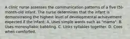 A clinic nurse assesses the communication patterns of a five (5)-month-old infant. The nurse determines that the infant is demonstrating the highest level of developmental achievement expected if the infant: A. Uses simple words such as "mama". B. Uses monosyllabic babbling. C. Links syllables together. D. Coos when comforted.