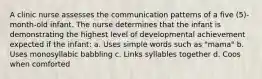 A clinic nurse assesses the communication patterns of a five (5)-month-old infant. The nurse determines that the infant is demonstrating the highest level of developmental achievement expected if the infant: a. Uses simple words such as "mama" b. Uses monosyllabic babbling c. Links syllables together d. Coos when comforted