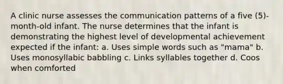 A clinic nurse assesses the communication patterns of a five (5)-month-old infant. The nurse determines that the infant is demonstrating the highest level of developmental achievement expected if the infant: a. Uses simple words such as "mama" b. Uses monosyllabic babbling c. Links syllables together d. Coos when comforted