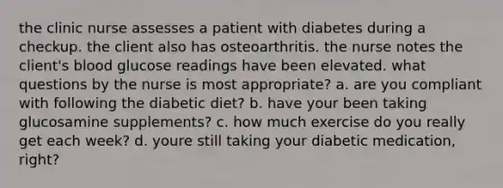 the clinic nurse assesses a patient with diabetes during a checkup. the client also has osteoarthritis. the nurse notes the client's blood glucose readings have been elevated. what questions by the nurse is most appropriate? a. are you compliant with following the diabetic diet? b. have your been taking glucosamine supplements? c. how much exercise do you really get each week? d. youre still taking your diabetic medication, right?