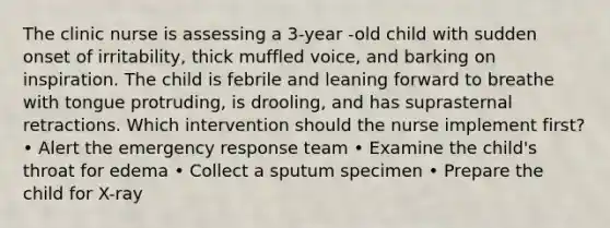 The clinic nurse is assessing a 3-year -old child with sudden onset of irritability, thick muffled voice, and barking on inspiration. The child is febrile and leaning forward to breathe with tongue protruding, is drooling, and has suprasternal retractions. Which intervention should the nurse implement first? • Alert the emergency response team • Examine the child's throat for edema • Collect a sputum specimen • Prepare the child for X-ray