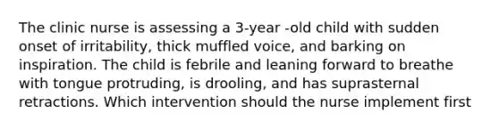 The clinic nurse is assessing a 3-year -old child with sudden onset of irritability, thick muffled voice, and barking on inspiration. The child is febrile and leaning forward to breathe with tongue protruding, is drooling, and has suprasternal retractions. Which intervention should the nurse implement first