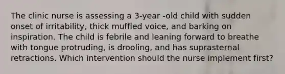 The clinic nurse is assessing a 3-year -old child with sudden onset of irritability, thick muffled voice, and barking on inspiration. The child is febrile and leaning forward to breathe with tongue protruding, is drooling, and has suprasternal retractions. Which intervention should the nurse implement first?