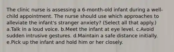 The clinic nurse is assessing a 6-month-old infant during a well-child appointment. The nurse should use which approaches to alleviate the infant's stranger anxiety? (Select all that apply.) a.Talk in a loud voice. b.Meet the infant at eye level. c.Avoid sudden intrusive gestures. d.Maintain a safe distance initially. e.Pick up the infant and hold him or her closely.