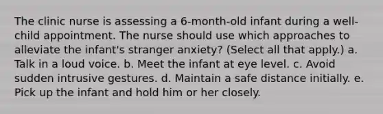 The clinic nurse is assessing a 6-month-old infant during a well-child appointment. The nurse should use which approaches to alleviate the infant's stranger anxiety? (Select all that apply.) a. Talk in a loud voice. b. Meet the infant at eye level. c. Avoid sudden intrusive gestures. d. Maintain a safe distance initially. e. Pick up the infant and hold him or her closely.