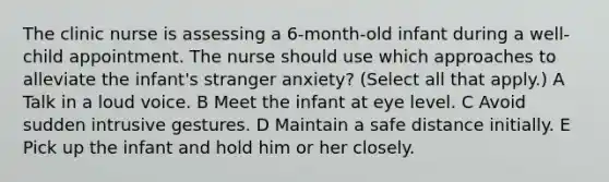 The clinic nurse is assessing a 6-month-old infant during a well-child appointment. The nurse should use which approaches to alleviate the infant's stranger anxiety? (Select all that apply.) A Talk in a loud voice. B Meet the infant at eye level. C Avoid sudden intrusive gestures. D Maintain a safe distance initially. E Pick up the infant and hold him or her closely.