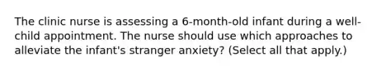 The clinic nurse is assessing a 6-month-old infant during a well-child appointment. The nurse should use which approaches to alleviate the infant's stranger anxiety? (Select all that apply.)