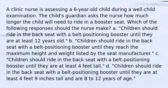 A clinic nurse is assessing a 6-year-old child during a well-child examination. The child's guardian asks the nurse how much longer the child will need to ride in a booster seat. Which of the following responses should the nurse make? a. "Children should ride in the back seat with a belt-positioning booster until they are at least 12 years old." b. "Children should ride in the back seat with a belt-positioning booster until they reach the maximum height and weight listed by the seat manufacturer." c. "Children should ride in the back seat with a belt-positioning booster until they are at least 4 feet tall." d. "Children should ride in the back seat with a belt-positioning booster until they are at least 4 feet 9 inches tall and are 8 to 12 years of age."