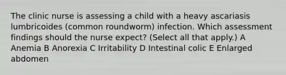 The clinic nurse is assessing a child with a heavy ascariasis lumbricoides (common roundworm) infection. Which assessment findings should the nurse expect? (Select all that apply.) A Anemia B Anorexia C Irritability D Intestinal colic E Enlarged abdomen