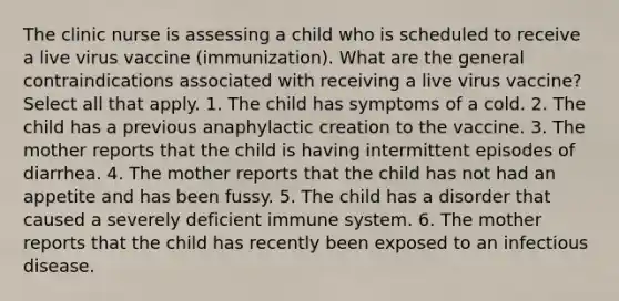 The clinic nurse is assessing a child who is scheduled to receive a live virus vaccine (immunization). What are the general contraindications associated with receiving a live virus vaccine? Select all that apply. 1. The child has symptoms of a cold. 2. The child has a previous anaphylactic creation to the vaccine. 3. The mother reports that the child is having intermittent episodes of diarrhea. 4. The mother reports that the child has not had an appetite and has been fussy. 5. The child has a disorder that caused a severely deficient immune system. 6. The mother reports that the child has recently been exposed to an infectious disease.