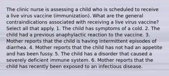 The clinic nurse is assessing a child who is scheduled to receive a live virus vaccine (immunization). What are the general contraindications associated with receiving a live virus vaccine? Select all that apply. 1. The child has symptoms of a cold. 2. The child had a previous anaphylactic reaction to the vaccine. 3. Mother reports that the child is having intermittent episodes of diarrhea. 4. Mother reports that the child has not had an appetite and has been fussy. 5. The child has a disorder that caused a severely deficient immune system. 6. Mother reports that the child has recently been exposed to an infectious disease.