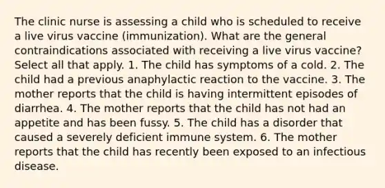 The clinic nurse is assessing a child who is scheduled to receive a live virus vaccine (immunization). What are the general contraindications associated with receiving a live virus vaccine? Select all that apply. 1. The child has symptoms of a cold. 2. The child had a previous anaphylactic reaction to the vaccine. 3. The mother reports that the child is having intermittent episodes of diarrhea. 4. The mother reports that the child has not had an appetite and has been fussy. 5. The child has a disorder that caused a severely deficient immune system. 6. The mother reports that the child has recently been exposed to an infectious disease.