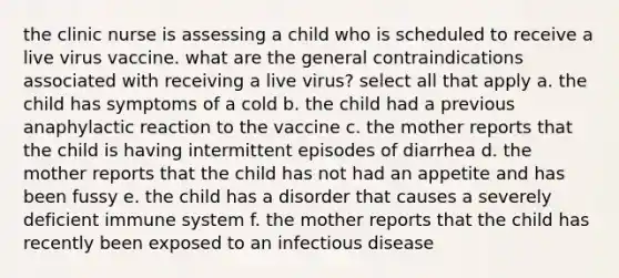 the clinic nurse is assessing a child who is scheduled to receive a live virus vaccine. what are the general contraindications associated with receiving a live virus? select all that apply a. the child has symptoms of a cold b. the child had a previous anaphylactic reaction to the vaccine c. the mother reports that the child is having intermittent episodes of diarrhea d. the mother reports that the child has not had an appetite and has been fussy e. the child has a disorder that causes a severely deficient immune system f. the mother reports that the child has recently been exposed to an infectious disease