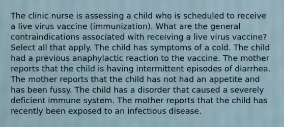 The clinic nurse is assessing a child who is scheduled to receive a live virus vaccine (immunization). What are the general contraindications associated with receiving a live virus vaccine? Select all that apply. The child has symptoms of a cold. The child had a previous anaphylactic reaction to the vaccine. The mother reports that the child is having intermittent episodes of diarrhea. The mother reports that the child has not had an appetite and has been fussy. The child has a disorder that caused a severely deficient immune system. The mother reports that the child has recently been exposed to an infectious disease.