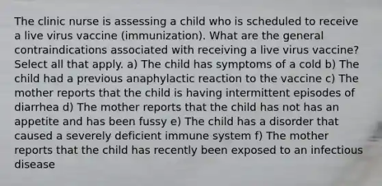 The clinic nurse is assessing a child who is scheduled to receive a live virus vaccine (immunization). What are the general contraindications associated with receiving a live virus vaccine? Select all that apply. a) The child has symptoms of a cold b) The child had a previous anaphylactic reaction to the vaccine c) The mother reports that the child is having intermittent episodes of diarrhea d) The mother reports that the child has not has an appetite and has been fussy e) The child has a disorder that caused a severely deficient immune system f) The mother reports that the child has recently been exposed to an infectious disease