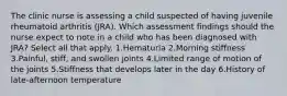 The clinic nurse is assessing a child suspected of having juvenile rheumatoid arthritis (JRA). Which assessment findings should the nurse expect to note in a child who has been diagnosed with JRA? Select all that apply. 1.Hematuria 2.Morning stiffness 3.Painful, stiff, and swollen joints 4.Limited range of motion of the joints 5.Stiffness that develops later in the day 6.History of late-afternoon temperature