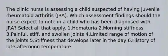 The clinic nurse is assessing a child suspected of having juvenile rheumatoid arthritis (JRA). Which assessment findings should the nurse expect to note in a child who has been diagnosed with JRA? Select all that apply. 1.Hematuria 2.Morning stiffness 3.Painful, stiff, and swollen joints 4.Limited range of motion of the joints 5.Stiffness that develops later in the day 6.History of late-afternoon temperature