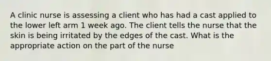 A clinic nurse is assessing a client who has had a cast applied to the lower left arm 1 week ago. The client tells the nurse that the skin is being irritated by the edges of the cast. What is the appropriate action on the part of the nurse