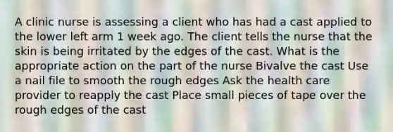 A clinic nurse is assessing a client who has had a cast applied to the lower left arm 1 week ago. The client tells the nurse that the skin is being irritated by the edges of the cast. What is the appropriate action on the part of the nurse Bivalve the cast Use a nail file to smooth the rough edges Ask the health care provider to reapply the cast Place small pieces of tape over the rough edges of the cast