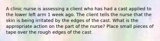 A clinic nurse is assessing a client who has had a cast applied to the lower left arm 1 week ago. The client tells the nurse that the skin is being irritated by the edges of the cast. What is the appropriate action on the part of the nurse? Place small pieces of tape over the rough edges of the cast