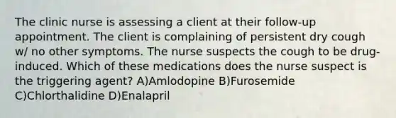 The clinic nurse is assessing a client at their follow-up appointment. The client is complaining of persistent dry cough w/ no other symptoms. The nurse suspects the cough to be drug-induced. Which of these medications does the nurse suspect is the triggering agent? A)Amlodopine B)Furosemide C)Chlorthalidine D)Enalapril